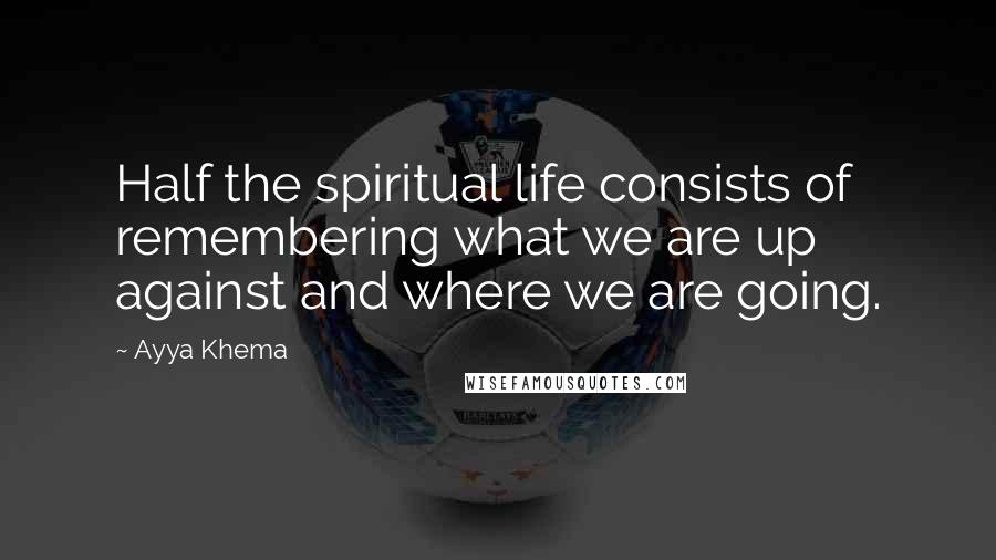 Ayya Khema Quotes: Half the spiritual life consists of remembering what we are up against and where we are going.