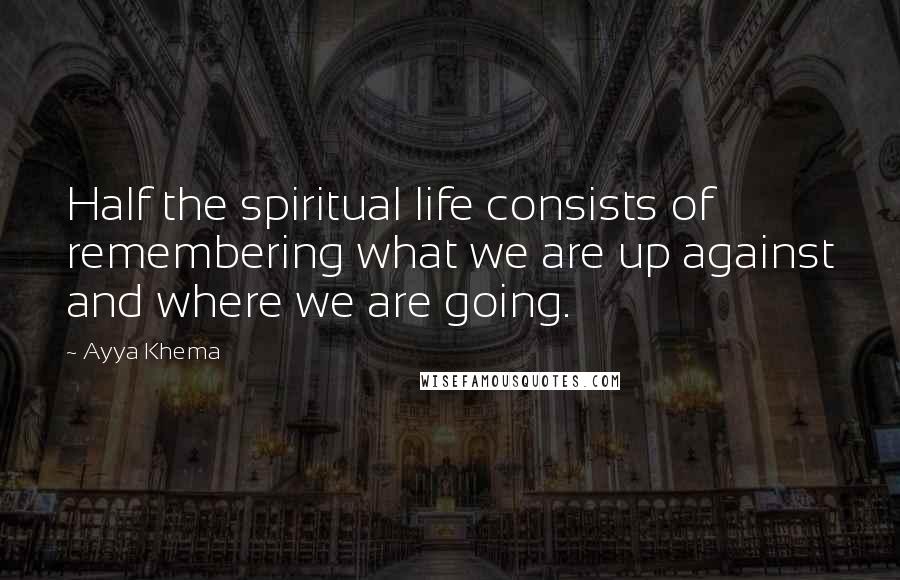 Ayya Khema Quotes: Half the spiritual life consists of remembering what we are up against and where we are going.
