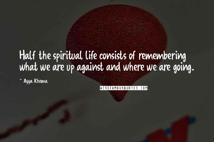 Ayya Khema Quotes: Half the spiritual life consists of remembering what we are up against and where we are going.