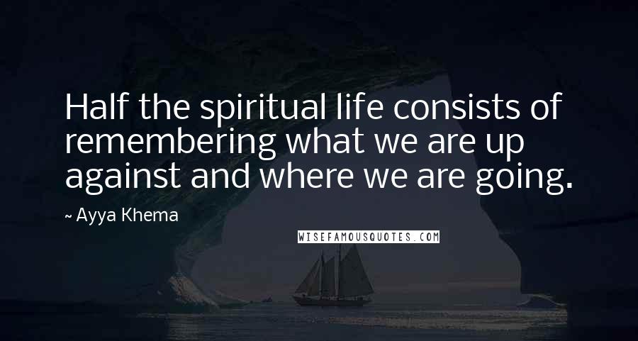 Ayya Khema Quotes: Half the spiritual life consists of remembering what we are up against and where we are going.