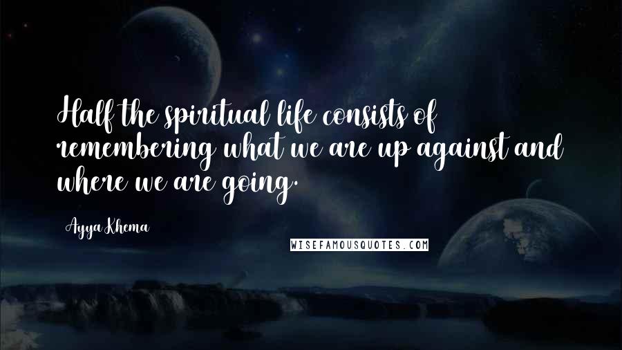 Ayya Khema Quotes: Half the spiritual life consists of remembering what we are up against and where we are going.