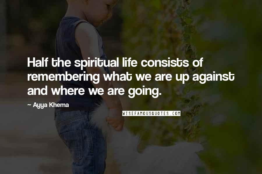 Ayya Khema Quotes: Half the spiritual life consists of remembering what we are up against and where we are going.