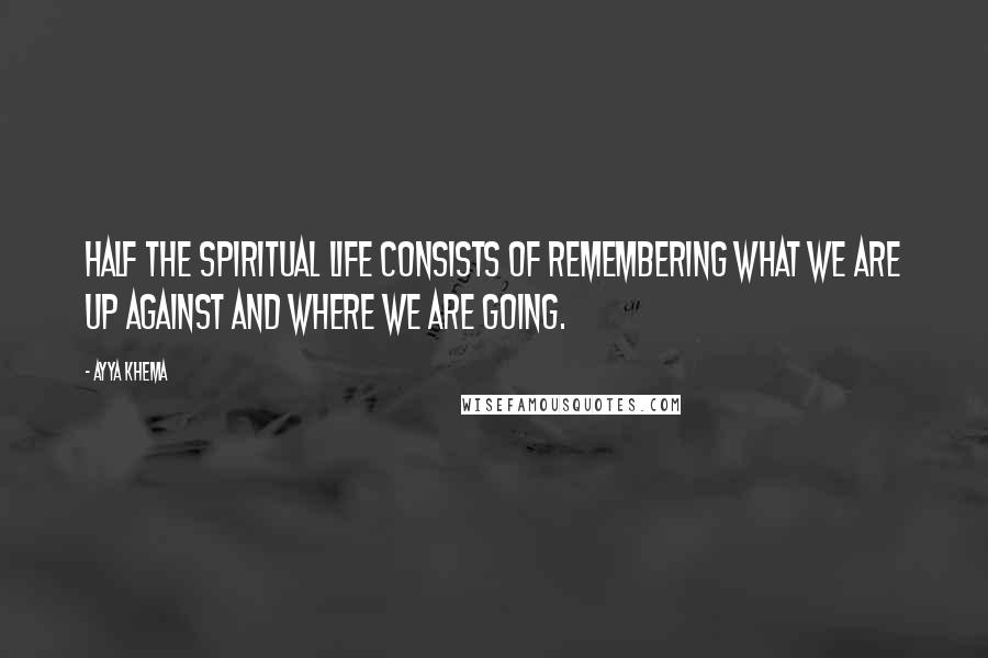 Ayya Khema Quotes: Half the spiritual life consists of remembering what we are up against and where we are going.