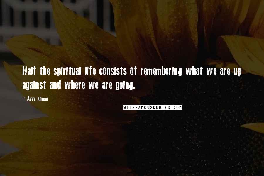 Ayya Khema Quotes: Half the spiritual life consists of remembering what we are up against and where we are going.