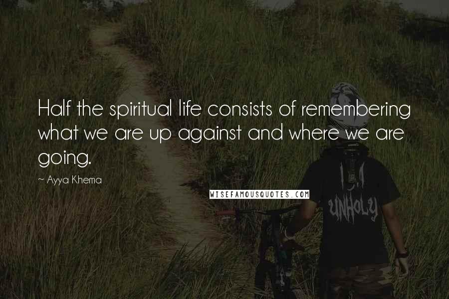 Ayya Khema Quotes: Half the spiritual life consists of remembering what we are up against and where we are going.