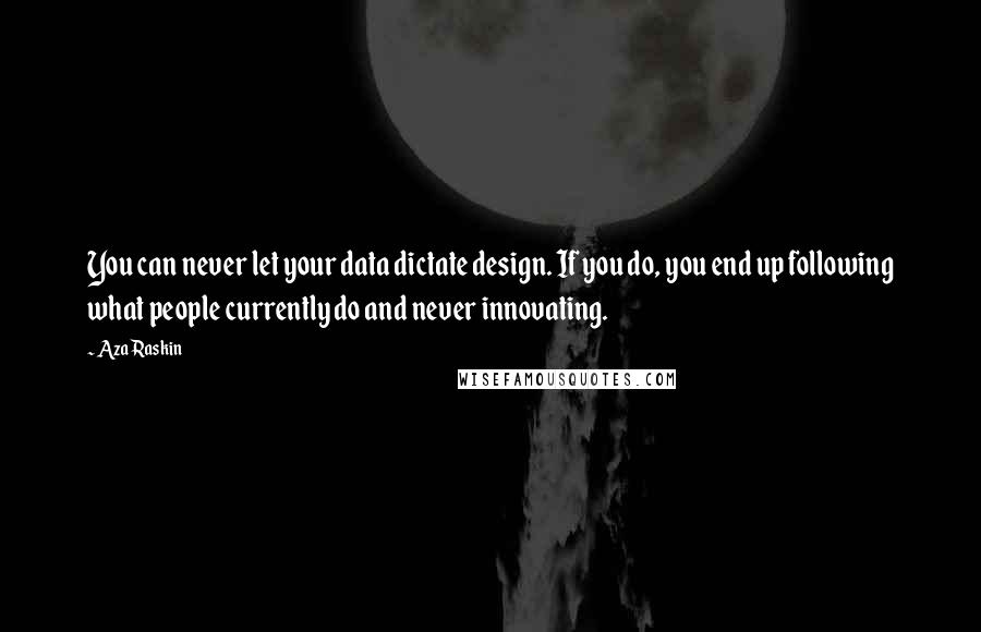 Aza Raskin Quotes: You can never let your data dictate design. If you do, you end up following what people currently do and never innovating.