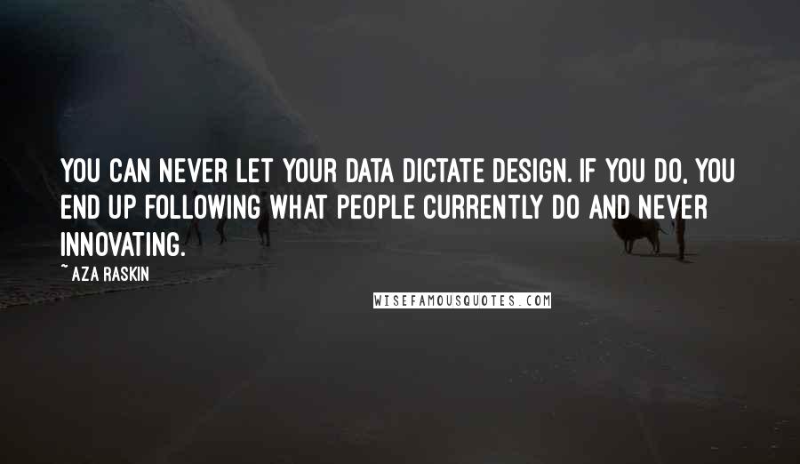 Aza Raskin Quotes: You can never let your data dictate design. If you do, you end up following what people currently do and never innovating.