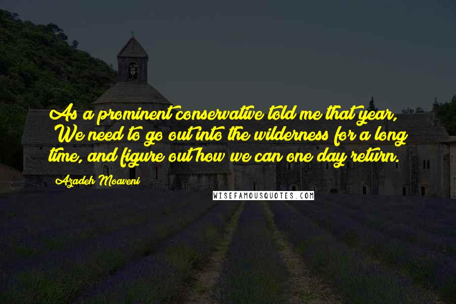 Azadeh Moaveni Quotes: As a prominent conservative told me that year, "We need to go out into the wilderness for a long time, and figure out how we can one day return.