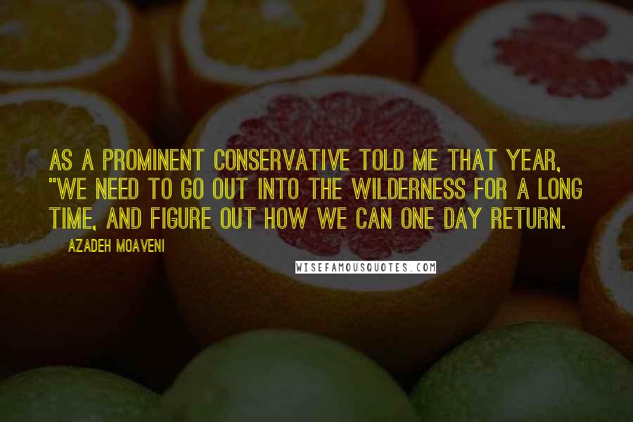 Azadeh Moaveni Quotes: As a prominent conservative told me that year, "We need to go out into the wilderness for a long time, and figure out how we can one day return.