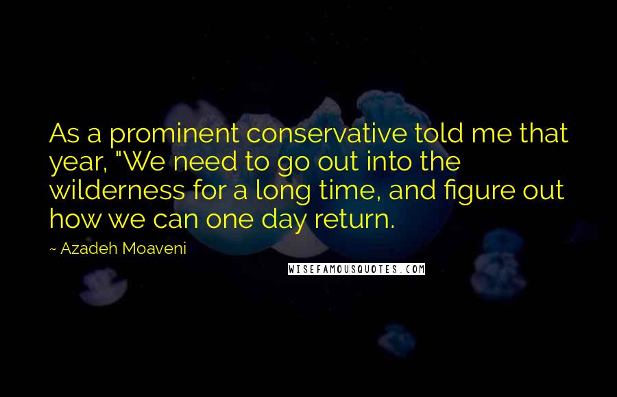 Azadeh Moaveni Quotes: As a prominent conservative told me that year, "We need to go out into the wilderness for a long time, and figure out how we can one day return.