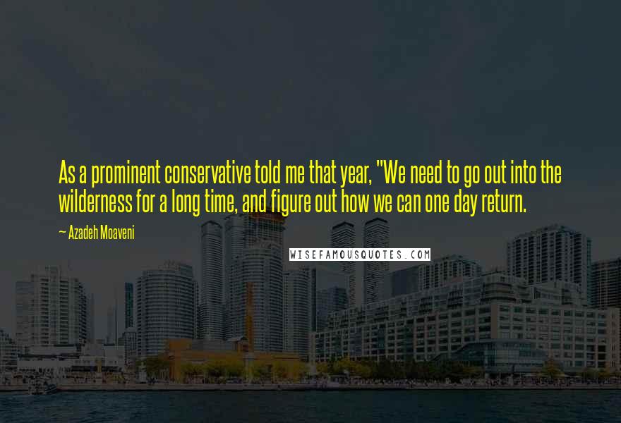 Azadeh Moaveni Quotes: As a prominent conservative told me that year, "We need to go out into the wilderness for a long time, and figure out how we can one day return.