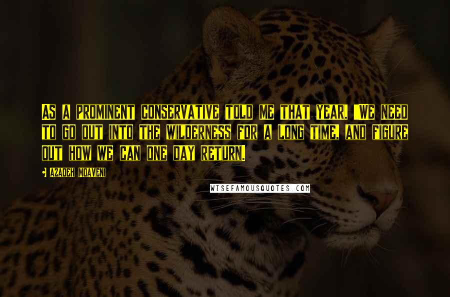 Azadeh Moaveni Quotes: As a prominent conservative told me that year, "We need to go out into the wilderness for a long time, and figure out how we can one day return.