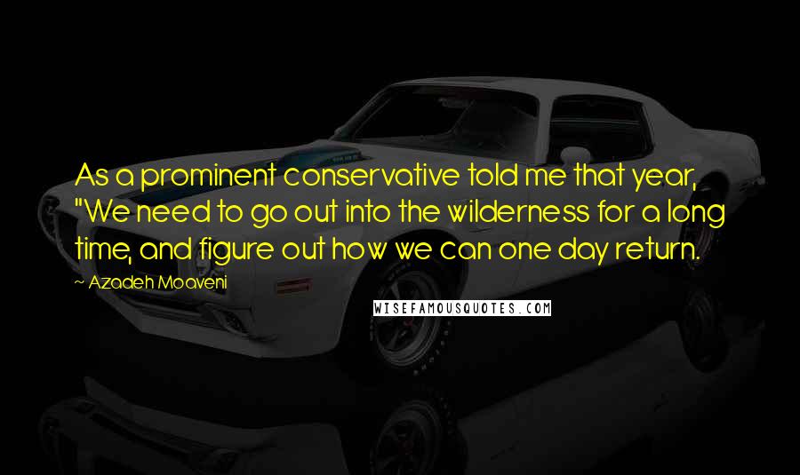 Azadeh Moaveni Quotes: As a prominent conservative told me that year, "We need to go out into the wilderness for a long time, and figure out how we can one day return.