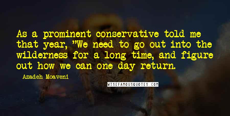 Azadeh Moaveni Quotes: As a prominent conservative told me that year, "We need to go out into the wilderness for a long time, and figure out how we can one day return.