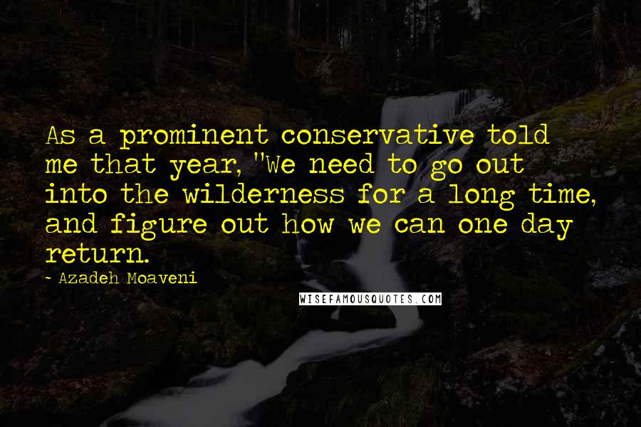 Azadeh Moaveni Quotes: As a prominent conservative told me that year, "We need to go out into the wilderness for a long time, and figure out how we can one day return.