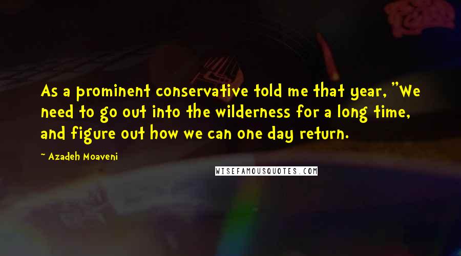 Azadeh Moaveni Quotes: As a prominent conservative told me that year, "We need to go out into the wilderness for a long time, and figure out how we can one day return.