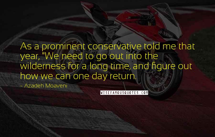 Azadeh Moaveni Quotes: As a prominent conservative told me that year, "We need to go out into the wilderness for a long time, and figure out how we can one day return.