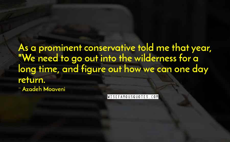 Azadeh Moaveni Quotes: As a prominent conservative told me that year, "We need to go out into the wilderness for a long time, and figure out how we can one day return.