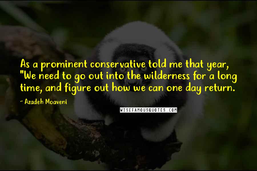 Azadeh Moaveni Quotes: As a prominent conservative told me that year, "We need to go out into the wilderness for a long time, and figure out how we can one day return.