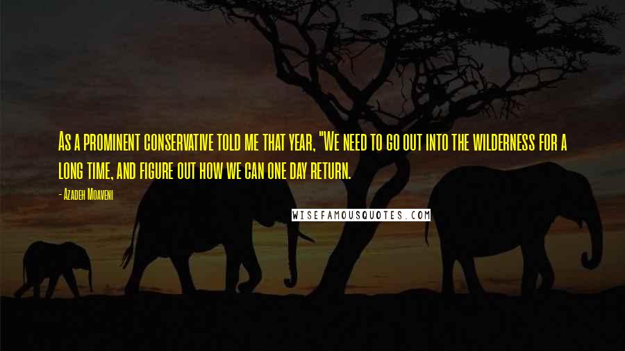 Azadeh Moaveni Quotes: As a prominent conservative told me that year, "We need to go out into the wilderness for a long time, and figure out how we can one day return.