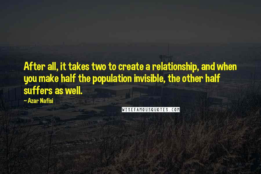 Azar Nafisi Quotes: After all, it takes two to create a relationship, and when you make half the population invisible, the other half suffers as well.