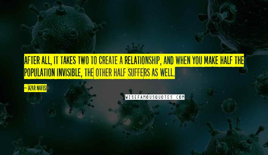 Azar Nafisi Quotes: After all, it takes two to create a relationship, and when you make half the population invisible, the other half suffers as well.