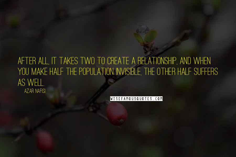 Azar Nafisi Quotes: After all, it takes two to create a relationship, and when you make half the population invisible, the other half suffers as well.