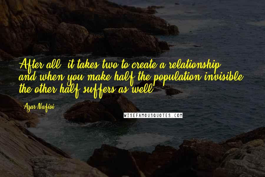 Azar Nafisi Quotes: After all, it takes two to create a relationship, and when you make half the population invisible, the other half suffers as well.