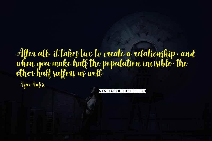 Azar Nafisi Quotes: After all, it takes two to create a relationship, and when you make half the population invisible, the other half suffers as well.