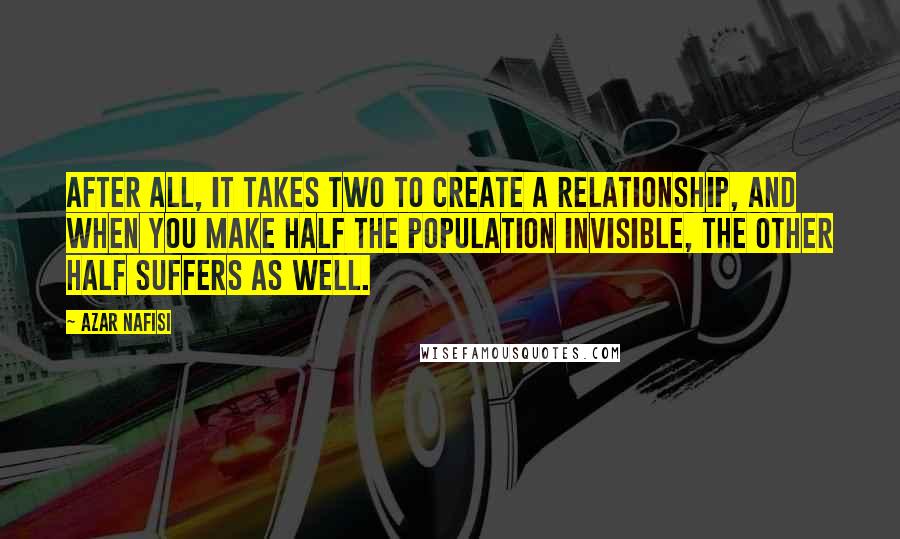 Azar Nafisi Quotes: After all, it takes two to create a relationship, and when you make half the population invisible, the other half suffers as well.