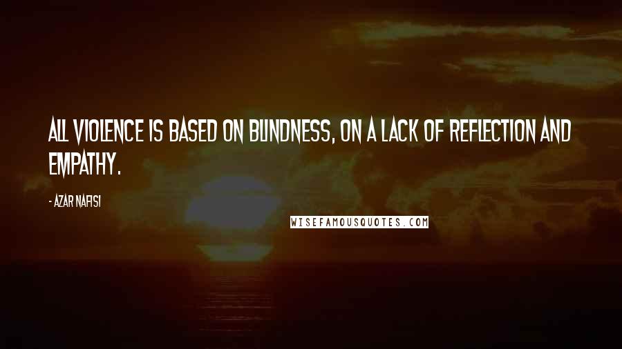 Azar Nafisi Quotes: All violence is based on blindness, on a lack of reflection and empathy.