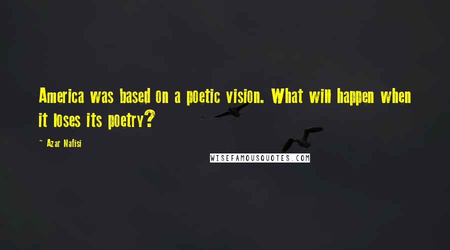 Azar Nafisi Quotes: America was based on a poetic vision. What will happen when it loses its poetry?