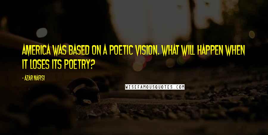 Azar Nafisi Quotes: America was based on a poetic vision. What will happen when it loses its poetry?