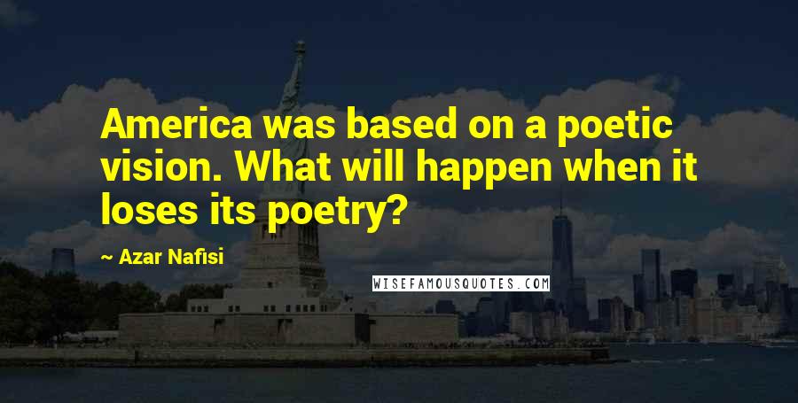 Azar Nafisi Quotes: America was based on a poetic vision. What will happen when it loses its poetry?