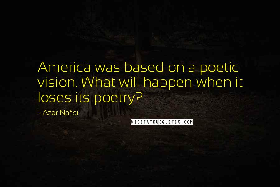 Azar Nafisi Quotes: America was based on a poetic vision. What will happen when it loses its poetry?