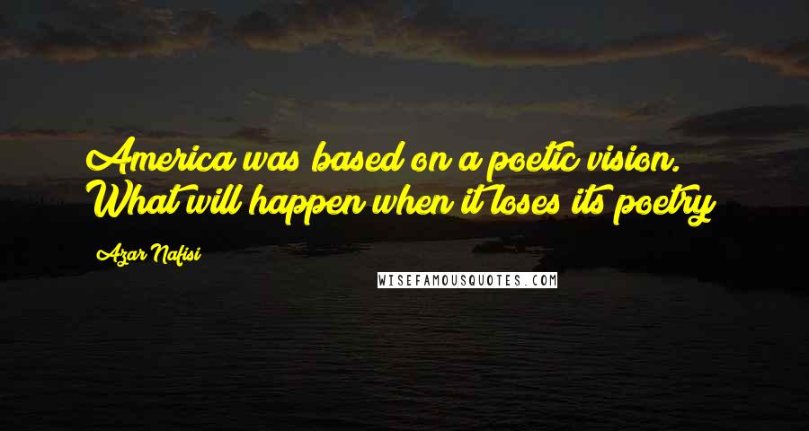 Azar Nafisi Quotes: America was based on a poetic vision. What will happen when it loses its poetry?