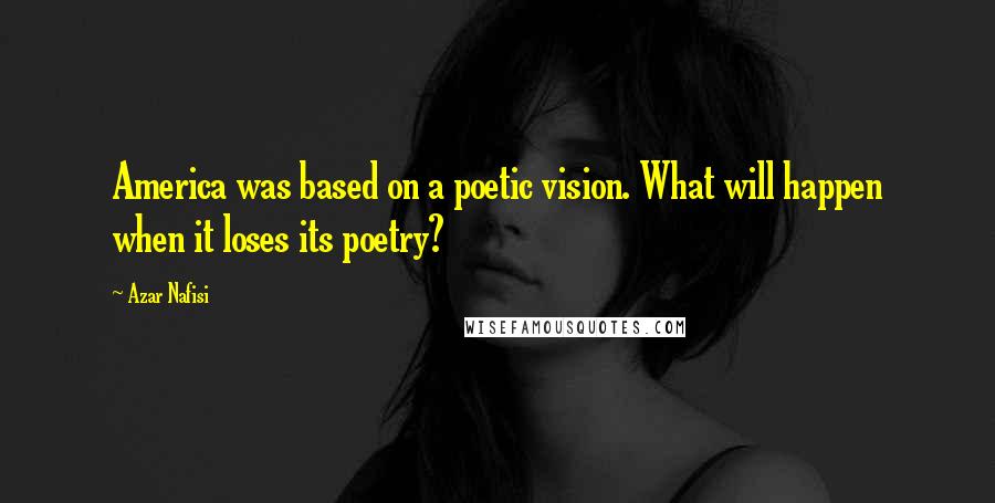 Azar Nafisi Quotes: America was based on a poetic vision. What will happen when it loses its poetry?