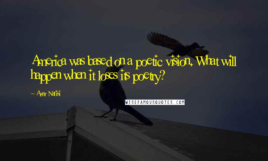 Azar Nafisi Quotes: America was based on a poetic vision. What will happen when it loses its poetry?