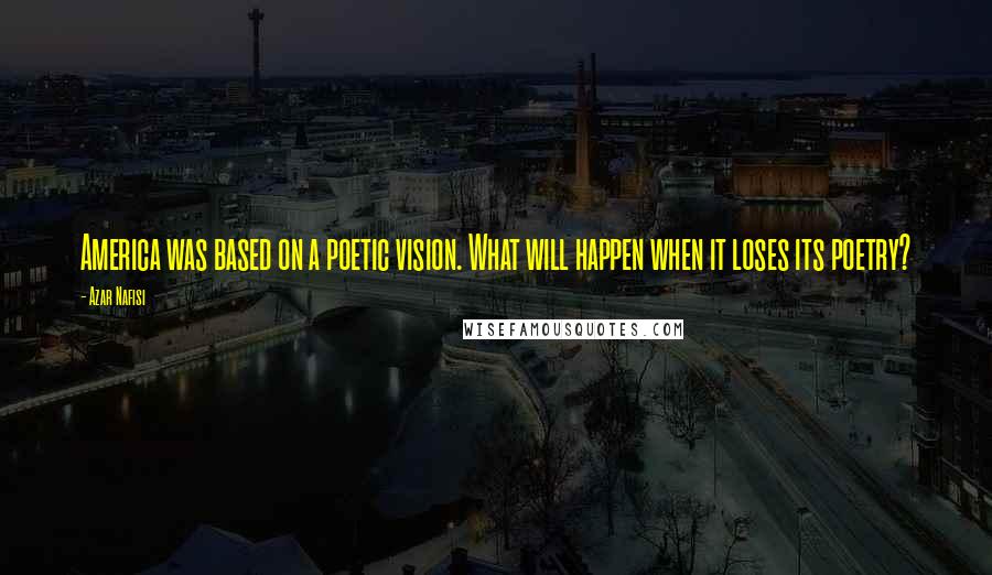 Azar Nafisi Quotes: America was based on a poetic vision. What will happen when it loses its poetry?