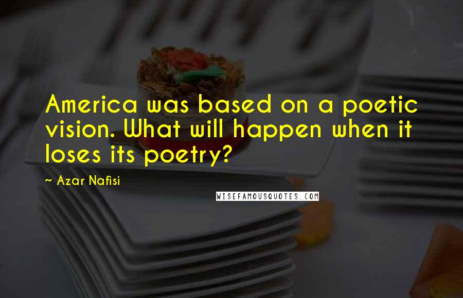 Azar Nafisi Quotes: America was based on a poetic vision. What will happen when it loses its poetry?