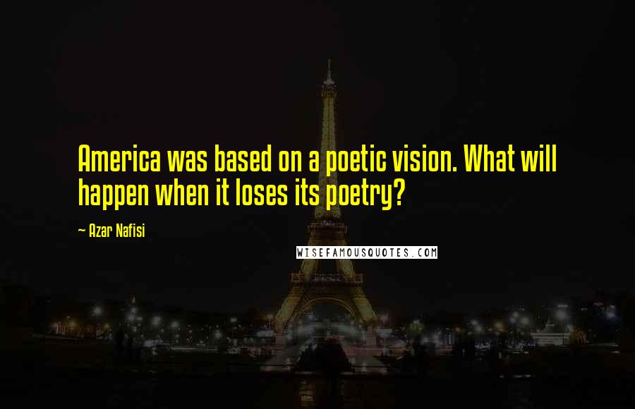 Azar Nafisi Quotes: America was based on a poetic vision. What will happen when it loses its poetry?