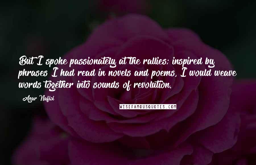 Azar Nafisi Quotes: But I spoke passionately at the rallies; inspired by phrases I had read in novels and poems, I would weave words together into sounds of revolution.