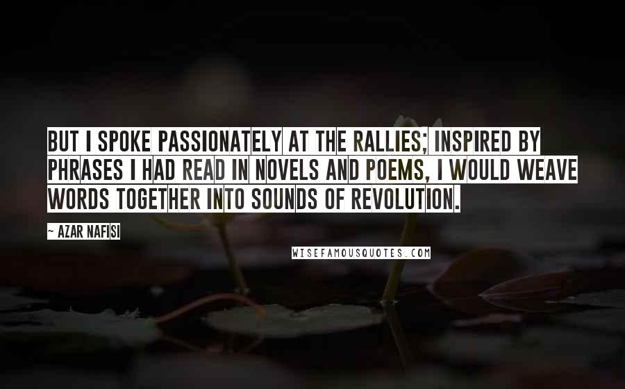 Azar Nafisi Quotes: But I spoke passionately at the rallies; inspired by phrases I had read in novels and poems, I would weave words together into sounds of revolution.