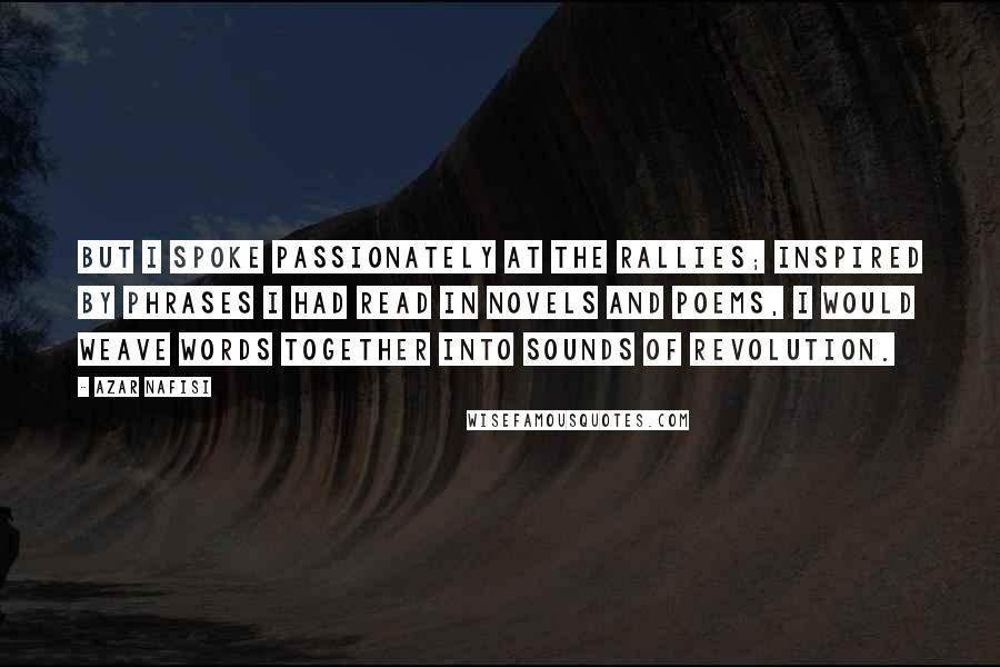 Azar Nafisi Quotes: But I spoke passionately at the rallies; inspired by phrases I had read in novels and poems, I would weave words together into sounds of revolution.