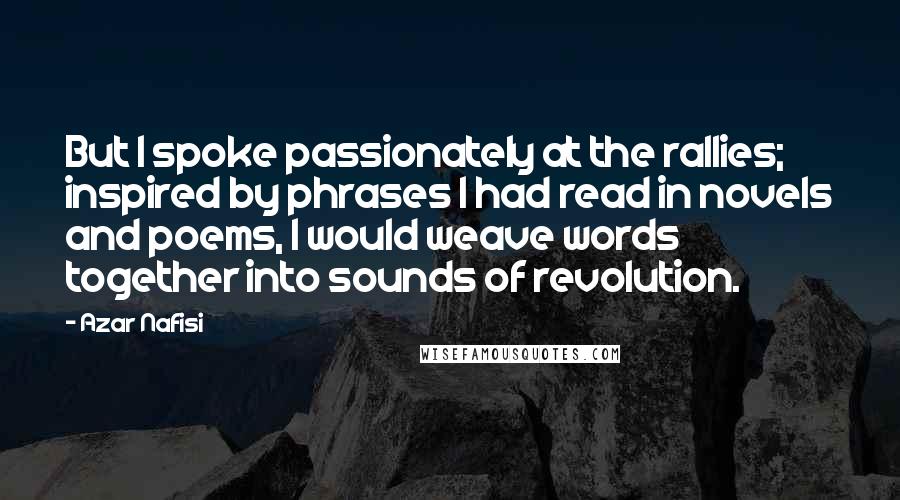 Azar Nafisi Quotes: But I spoke passionately at the rallies; inspired by phrases I had read in novels and poems, I would weave words together into sounds of revolution.