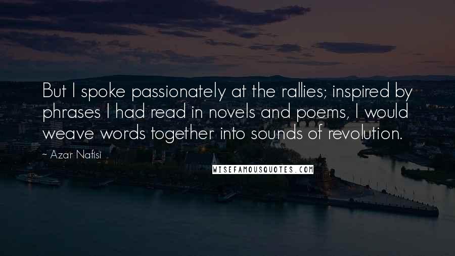 Azar Nafisi Quotes: But I spoke passionately at the rallies; inspired by phrases I had read in novels and poems, I would weave words together into sounds of revolution.