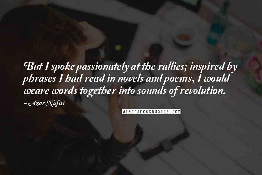 Azar Nafisi Quotes: But I spoke passionately at the rallies; inspired by phrases I had read in novels and poems, I would weave words together into sounds of revolution.