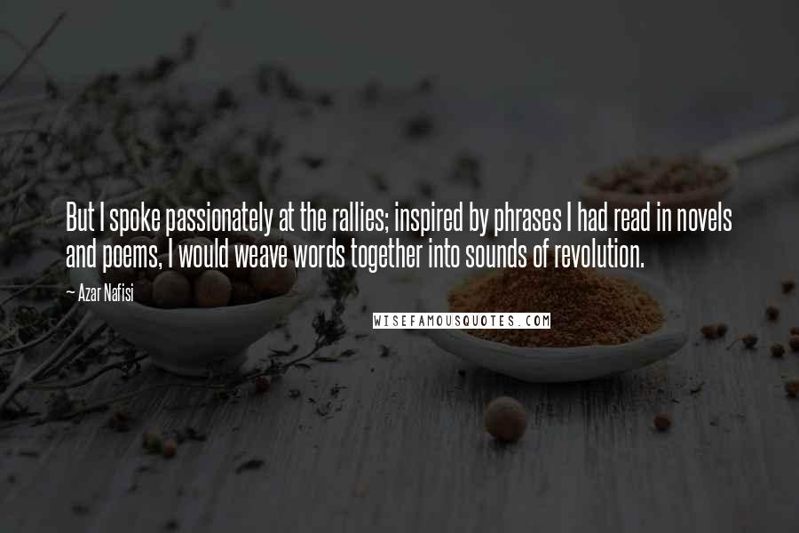 Azar Nafisi Quotes: But I spoke passionately at the rallies; inspired by phrases I had read in novels and poems, I would weave words together into sounds of revolution.