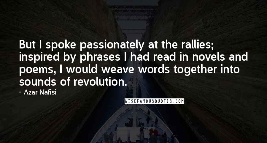 Azar Nafisi Quotes: But I spoke passionately at the rallies; inspired by phrases I had read in novels and poems, I would weave words together into sounds of revolution.