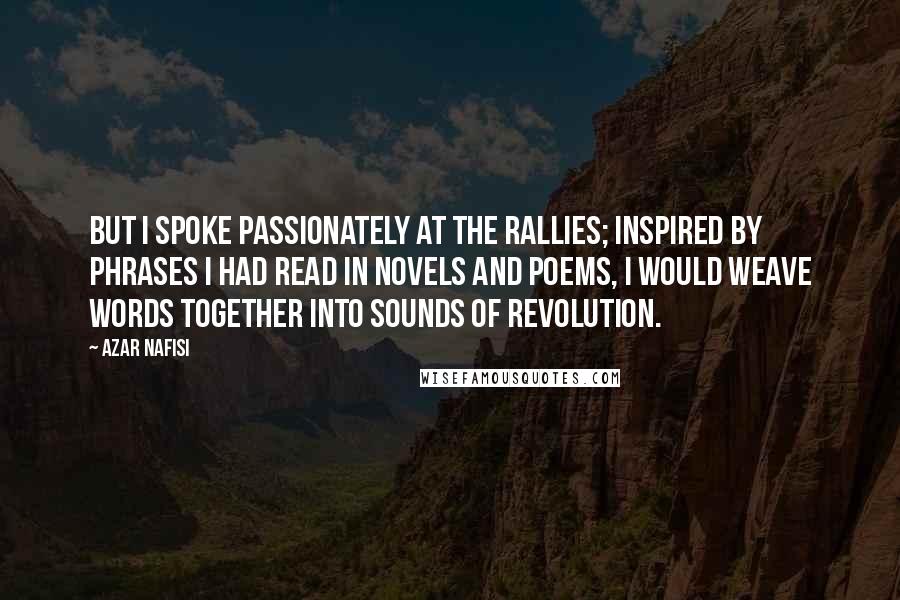 Azar Nafisi Quotes: But I spoke passionately at the rallies; inspired by phrases I had read in novels and poems, I would weave words together into sounds of revolution.